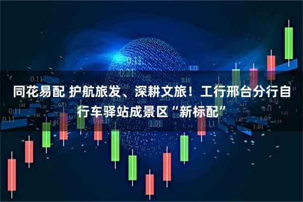 同花易配 护航旅发、深耕文旅！工行邢台分行自行车驿站成景区“新标配”