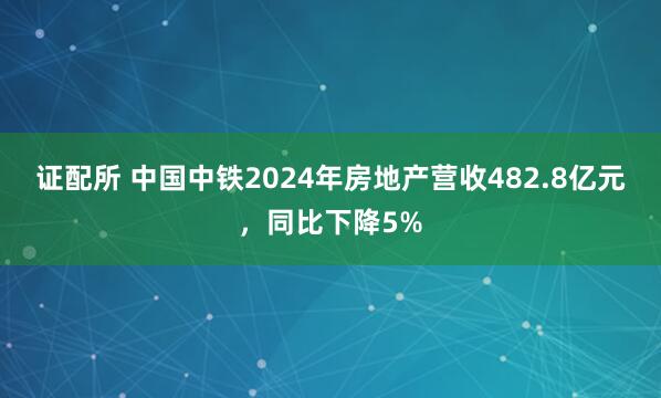 证配所 中国中铁2024年房地产营收482.8亿元，同比下降5%