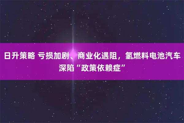 日升策略 亏损加剧、商业化遇阻，氢燃料电池汽车深陷“政策依赖症”