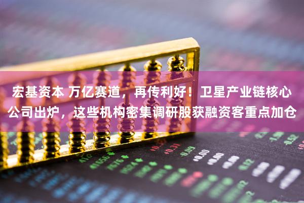 宏基资本 万亿赛道，再传利好！卫星产业链核心公司出炉，这些机构密集调研股获融资客重点加仓