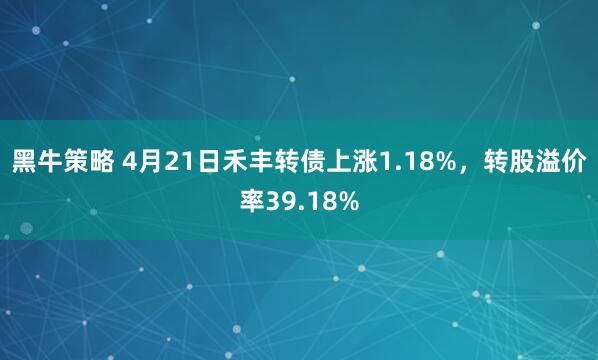 黑牛策略 4月21日禾丰转债上涨1.18%，转股溢价率39.18%