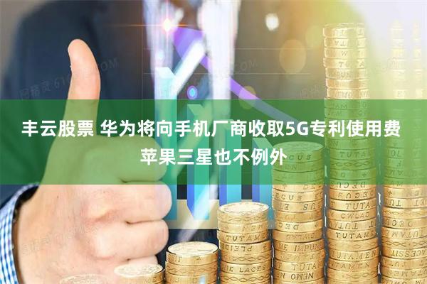 丰云股票 华为将向手机厂商收取5G专利使用费 苹果三星也不例外