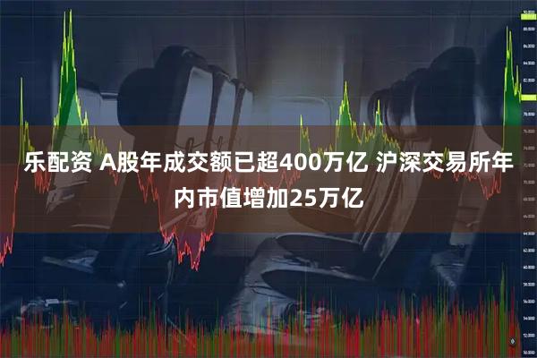 乐配资 A股年成交额已超400万亿 沪深交易所年内市值增加25万亿