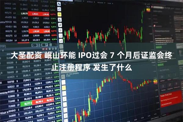 大圣配资 岷山环能 IPO过会 7 个月后证监会终止注册程序 发生了什么
