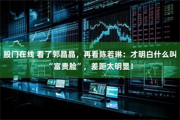 股门在线 看了郭晶晶，再看陈若琳：才明白什么叫“富贵脸”，差距太明显！