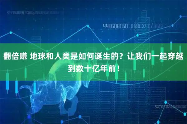 翻倍赚 地球和人类是如何诞生的？让我们一起穿越到数十亿年前！