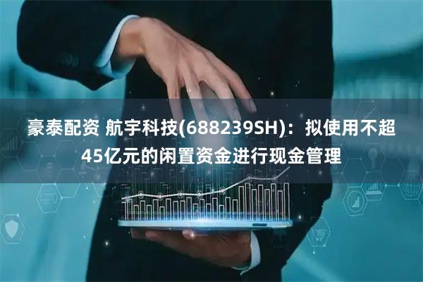 豪泰配资 航宇科技(688239SH)：拟使用不超45亿元的闲置资金进行现金管理